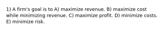 1) A firm's goal is to A) maximize revenue. B) maximize cost while minimizing revenue. C) maximize profit. D) minimize costs. E) minimize risk.