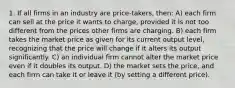 1. If all firms in an industry are price-takers, then: A) each firm can sell at the price it wants to charge, provided it is not too different from the prices other firms are charging. B) each firm takes the market price as given for its current output level, recognizing that the price will change if it alters its output significantly. C) an individual firm cannot alter the market price even if it doubles its output. D) the market sets the price, and each firm can take it or leave it (by setting a different price).