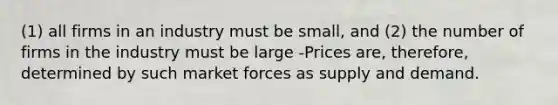 (1) all firms in an industry must be small, and (2) the number of firms in the industry must be large -Prices are, therefore, determined by such market forces as supply and demand.