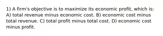 1) A firm's objective is to maximize its economic profit, which is: A) total revenue minus economic cost. B) economic cost minus total revenue. C) total profit minus total cost. D) economic cost minus profit.