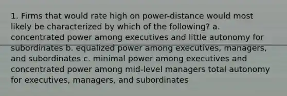 1. Firms that would rate high on power-distance would most likely be characterized by which of the following? a. concentrated power among executives and little autonomy for subordinates b. equalized power among executives, managers, and subordinates c. minimal power among executives and concentrated power among mid-level managers total autonomy for executives, managers, and subordinates