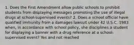 1. Does the First Amendment allow public schools to prohibit students from displaying messages promoting the use of illegal drugs at school-supervised events? 2. Does a school official have qualified immunity from a damages lawsuit under 42 U.S.C. 1983 when, in accordance with school policy, she disciplines a student for displaying a banner with a drug reference at a school-supervised event? Yes and not reached