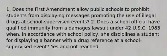 1. Does the First Amendment allow public schools to prohibit students from displaying messages promoting the use of illegal drugs at school-supervised events? 2. Does a school official have qualified immunity from a damages lawsuit under 42 U.S.C. 1983 when, in accordance with school policy, she disciplines a student for displaying a banner with a drug reference at a school-supervised event? Yes and not reached