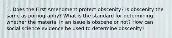 1. Does the First Amendment protect obscenity? Is obscenity the same as pornography? What is the standard for determining whether the material in an issue is obscene or not? How can social science evidence be used to determine obscenity?