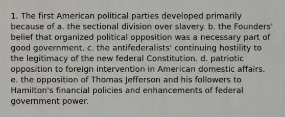 1. The first American political parties developed primarily because of a. the sectional division over slavery. b. the Founders' belief that organized political opposition was a necessary part of good government. c. the antifederalists' continuing hostility to the legitimacy of the new federal Constitution. d. patriotic opposition to foreign intervention in American domestic affairs. e. the opposition of Thomas Jefferson and his followers to Hamilton's financial policies and enhancements of federal government power.