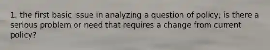 1. the first basic issue in analyzing a question of policy; is there a serious problem or need that requires a change from current policy?