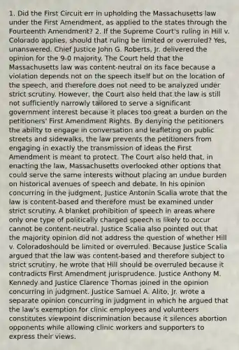 1. Did the First Circuit err in upholding the Massachusetts law under the First Amendment, as applied to the states through the Fourteenth Amendment? 2. If the Supreme Court's ruling in Hill v. Colorado applies, should that ruling be limited or overruled? Yes, unanswered. Chief Justice John G. Roberts, Jr. delivered the opinion for the 9-0 majority. The Court held that the Massachusetts law was content-neutral on its face because a violation depends not on the speech itself but on the location of the speech, and therefore does not need to be analyzed under <a href='https://www.questionai.com/knowledge/kC3rpdjBAH-strict-scrutiny' class='anchor-knowledge'>strict scrutiny</a>. However, the Court also held that the law is still not sufficiently narrowly tailored to serve a significant government interest because it places too great a burden on the petitioners' First Amendment Rights. By denying the petitioners the ability to engage in conversation and leafleting on public streets and sidewalks, the law prevents the petitioners from engaging in exactly the transmission of ideas the First Amendment is meant to protect. The Court also held that, in enacting the law, Massachusetts overlooked other options that could serve the same interests without placing an undue burden on historical avenues of speech and debate. In his opinion concurring in the judgment, Justice Antonin Scalia wrote that the law is content-based and therefore must be examined under strict scrutiny. A blanket prohibition of speech in areas where only one type of politically charged speech is likely to occur cannot be content-neutral. Justice Scalia also pointed out that the majority opinion did not address the question of whether Hill v. Coloradoshould be limited or overruled. Because Justice Scalia argued that the law was content-based and therefore subject to strict scrutiny, he wrote that Hill should be overruled because it contradicts First Amendment jurisprudence. Justice Anthony M. Kennedy and Justice Clarence Thomas joined in the opinion concurring in judgment. Justice Samuel A. Alito, Jr. wrote a separate opinion concurring in judgment in which he argued that the law's exemption for clinic employees and volunteers constitutes viewpoint discrimination because it silences abortion opponents while allowing clinic workers and supporters to express their views.