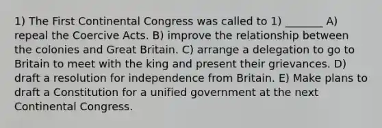 1) The <a href='https://www.questionai.com/knowledge/kyo2jHaCg4-first-continental-congress' class='anchor-knowledge'>first continental congress</a> was called to 1) _______ A) repeal the Coercive Acts. B) improve the relationship between the colonies and Great Britain. C) arrange a delegation to go to Britain to meet with the king and present their grievances. D) draft a resolution for independence from Britain. E) Make plans to draft a Constitution for a unified government at the next Continental Congress.