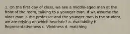 1. On the first day of class, we see a middle-aged man at the front of the room, talking to a younger man. If we assume the older man is the professor and the younger man is the student, we are relying on which heuristic? a. Availability b. Representativeness c. Vividness d. matching