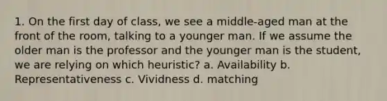 1. On the first day of class, we see a middle-aged man at the front of the room, talking to a younger man. If we assume the older man is the professor and the younger man is the student, we are relying on which heuristic? a. Availability b. Representativeness c. Vividness d. matching