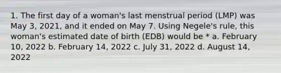 1. The first day of a woman's last menstrual period (LMP) was May 3, 2021, and it ended on May 7. Using Negele's rule, this woman's estimated date of birth (EDB) would be * a. February 10, 2022 b. February 14, 2022 c. July 31, 2022 d. August 14, 2022