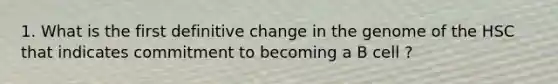 1. What is the first definitive change in the genome of the HSC that indicates commitment to becoming a B cell ?