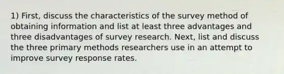 1) First, discuss the characteristics of the survey method of obtaining information and list at least three advantages and three disadvantages of survey research. Next, list and discuss the three primary methods researchers use in an attempt to improve survey response rates.