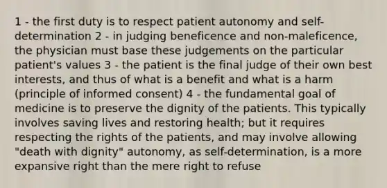 1 - the first duty is to respect patient autonomy and self-determination 2 - in judging beneficence and non-maleficence, the physician must base these judgements on the particular patient's values 3 - the patient is the final judge of their own best interests, and thus of what is a benefit and what is a harm (principle of informed consent) 4 - the fundamental goal of medicine is to preserve the dignity of the patients. This typically involves saving lives and restoring health; but it requires respecting the rights of the patients, and may involve allowing "death with dignity" autonomy, as self-determination, is a more expansive right than the mere right to refuse