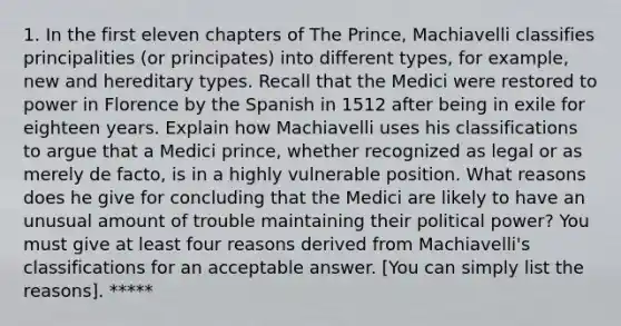 1. In the first eleven chapters of The Prince, Machiavelli classifies principalities (or principates) into different types, for example, new and hereditary types. Recall that the Medici were restored to power in Florence by the Spanish in 1512 after being in exile for eighteen years. Explain how Machiavelli uses his classifications to argue that a Medici prince, whether recognized as legal or as merely de facto, is in a highly vulnerable position. What reasons does he give for concluding that the Medici are likely to have an unusual amount of trouble maintaining their political power? You must give at least four reasons derived from Machiavelli's classifications for an acceptable answer. [You can simply list the reasons]. *****