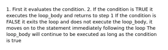 1. First it evaluates the condition. 2. If the condition is TRUE it executes the loop_body and returns to step 1 If the condition is FALSE it exits the loop and does not execute the loop_body, it moves on to the statement immediately following the loop The loop_body will continue to be executed as long as the condition is true