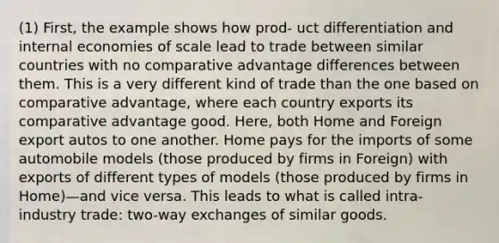 (1) First, the example shows how prod- uct differentiation and internal economies of scale lead to trade between similar countries with no comparative advantage differences between them. This is a very different kind of trade than the one based on comparative advantage, where each country exports its comparative advantage good. Here, both Home and Foreign export autos to one another. Home pays for the imports of some automobile models (those produced by firms in Foreign) with exports of different types of models (those produced by firms in Home)—and vice versa. This leads to what is called intra-industry trade: two-way exchanges of similar goods.