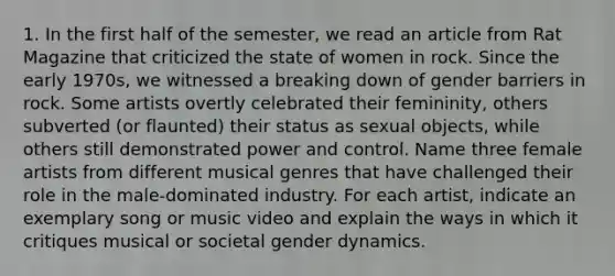 1. In the first half of the semester, we read an article from Rat Magazine that criticized the state of women in rock. Since the early 1970s, we witnessed a breaking down of gender barriers in rock. Some artists overtly celebrated their femininity, others subverted (or flaunted) their status as sexual objects, while others still demonstrated power and control. Name three female artists from different musical genres that have challenged their role in the male-dominated industry. For each artist, indicate an exemplary song or music video and explain the ways in which it critiques musical or societal gender dynamics.