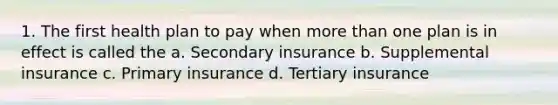 1. The first health plan to pay when more than one plan is in effect is called the a. Secondary insurance b. Supplemental insurance c. Primary insurance d. Tertiary insurance