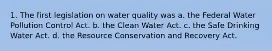 1. The first legislation on water quality was a. the Federal Water Pollution Control Act. b. the Clean Water Act. c. the Safe Drinking Water Act. d. the Resource Conservation and Recovery Act.