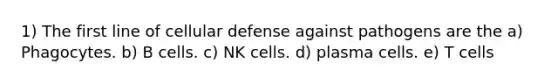 1) The first line of cellular defense against pathogens are the a) Phagocytes. b) B cells. c) NK cells. d) plasma cells. e) T cells