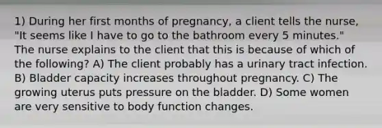 1) During her first months of pregnancy, a client tells the nurse, "It seems like I have to go to the bathroom every 5 minutes." The nurse explains to the client that this is because of which of the following? A) The client probably has a urinary tract infection. B) Bladder capacity increases throughout pregnancy. C) The growing uterus puts pressure on the bladder. D) Some women are very sensitive to body function changes.