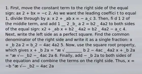 1. First, move the constant term to the right side of the equal sign: ax 2 + bx = −c 2. As we want the leading coeffici t to equal 1, divide through by a: x 2 + _ab x = − a_c 3. Then, fi d 1 2 of the middle term, and add 1 __ 2 _b_ a 2 = b2 _ 4a2 to both sides of the equal sign: x2 + _ab x + b2 _ 4a2 = b2 _ 4a2 − a_c 4. Next, write the left side as a perfect square. Find the common denominator of the right side and write it as a single fraction: x + _b 2a 2 = b_2 − 4ac 4a2 5. Now, use the square root property, which gives x + _b 2a = °æ √ ________ b 2 − 4ac _ 4a2 x + _b 2a = °æ √— _b2 −_ 4ac 2a 6. Finally, add − _b 2a to both sides of the equation and combine the terms on the right side. Thus, x = −b °æ √— _b2 − 4ac 2a