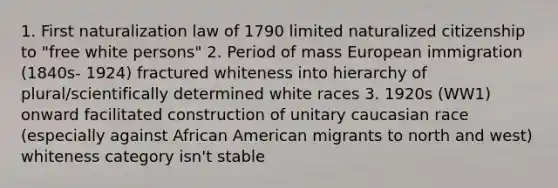 1. First naturalization law of 1790 limited naturalized citizenship to "free white persons" 2. Period of mass European immigration (1840s- 1924) fractured whiteness into hierarchy of plural/scientifically determined white races 3. 1920s (WW1) onward facilitated construction of unitary caucasian race (especially against African American migrants to north and west) whiteness category isn't stable