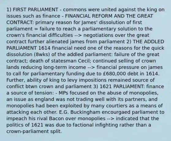 1) FIRST PARLIAMENT - commons were united against the king on issues such as finance - FINANCIAL REFORM AND THE GREAT CONTRACT: primary reason for James' dissolution of first parliament = failure to reach a parliamentary solution to the crown's financial difficulties --> negotiations over the great contract further alienated james from parliament 2) THE ADDLED PARLIAMENT 1614 financial need one of the reasons for the quick dissolution (8wks) of the addled parliament: failure of the great contract; death of statesman Cecil; continued selling of crown lands reducing long-term income --> financial pressure on james to call for parliamentary funding due to £680,000 debt in 1614. Further, ability of king to levy impositions remained source of conflict btwn crown and parliament 3) 1621 PARLIAMENT: finance a source of tension: - MPs focused on the abuse of monopolies, an issue as england was not trading well with its partners, and monopolies had been exploited by many courtiers as a means of attacking each other. E.G. Buckingham encourgaed parliament to impeach his rival Bacon over monopolies --> indicated that the politics of 1621 was due to factional infighting rather than a crown-parliament split.