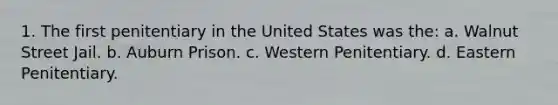 1. The first penitentiary in the United States was the: a. Walnut Street Jail. b. Auburn Prison. c. Western Penitentiary. d. Eastern Penitentiary.