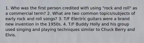 1. Who was the first person credited with using "rock and roll" as a commercial term? 2. What are two common topics/subjects of early rock and roll songs? 3. T/F Electric guitars were a brand new invention in the 1950s. 4. T/F Buddy Holly and his group used singing and playing techniques similar to Chuck Berry and Elvis.