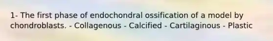 1- The first phase of endochondral ossification of a model by chondroblasts. - Collagenous - Calcified - Cartilaginous - Plastic