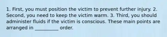 1. First, you must position the victim to prevent further injury. 2. Second, you need to keep the victim warm. 3. Third, you should administer fluids if the victim is conscious. These main points are arranged in __________ order.