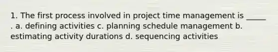 1. The first process involved in project time management is _____ . a. defining activities c. planning schedule management b. estimating activity durations d. sequencing activities