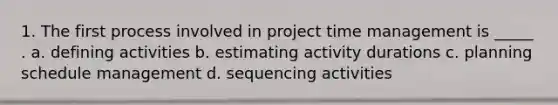 1. The first process involved in project time management is _____ . a. defining activities b. estimating activity durations c. planning schedule management d. sequencing activities