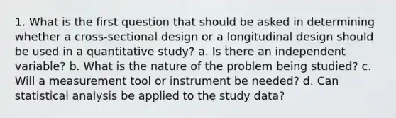 1. What is the first question that should be asked in determining whether a cross-sectional design or a longitudinal design should be used in a quantitative study? a. Is there an independent variable? b. What is the nature of the problem being studied? c. Will a measurement tool or instrument be needed? d. Can statistical analysis be applied to the study data?