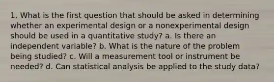 1. What is the first question that should be asked in determining whether an experimental design or a nonexperimental design should be used in a quantitative study? a. Is there an independent variable? b. What is the nature of the problem being studied? c. Will a measurement tool or instrument be needed? d. Can statistical analysis be applied to the study data?