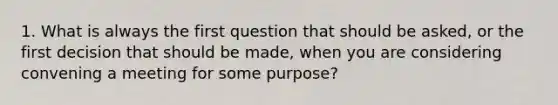 1. What is always the first question that should be asked, or the first decision that should be made, when you are considering convening a meeting for some purpose?