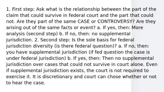 1. First step: Ask what is the relationship between the part of the claim that could survive in federal court and the part that could not. Are they part of the same CASE or CONTROVERSY? Are they arising out of the same facts or event? a. If yes, then: More analysis (second step) b. If no, then: no supplemental jurisdiction. 2. Second step: Is the sole basis for federal jurisdiction diversity (is there federal question)? a. If no, then: you have supplemental jurisdiction (if fed question the case is under federal jurisdiction) b. If yes, then: Then no supplemental jurisdiction over cases that could not survive in court alone. Even if supplemental jurisdiction exists, the court is not required to exercise it. It is discretionary and court can chose whether or not to hear the case.