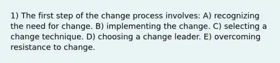 1) The first step of the change process involves: A) recognizing the need for change. B) implementing the change. C) selecting a change technique. D) choosing a change leader. E) overcoming resistance to change.