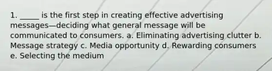 1. _____ is the first step in creating effective advertising messages—deciding what general message will be communicated to consumers. a. Eliminating advertising clutter b. Message strategy c. Media opportunity d. Rewarding consumers e. Selecting the medium