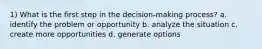 1) What is the first step in the decision-making process? a. identify the problem or opportunity b. analyze the situation c. create more opportunities d. generate options