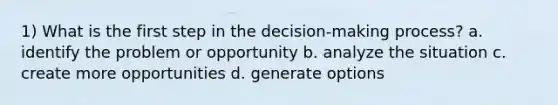 1) What is the first step in the decision-making process? a. identify the problem or opportunity b. analyze the situation c. create more opportunities d. generate options