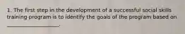 1. The first step in the development of a successful social skills training program is to identify the goals of the program based on ____________________.