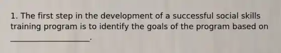 1. The first step in the development of a successful social skills training program is to identify the goals of the program based on ____________________.