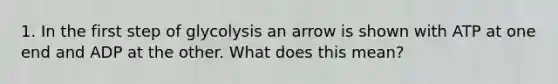 1. In the first step of glycolysis an arrow is shown with ATP at one end and ADP at the other. What does this mean?