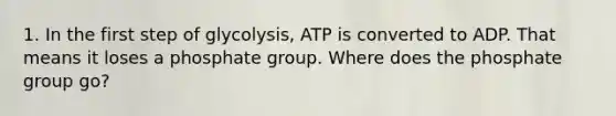 1. In the first step of glycolysis, ATP is converted to ADP. That means it loses a phosphate group. Where does the phosphate group go?