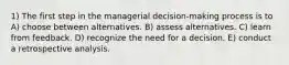 1) The first step in the managerial decision-making process is to A) choose between alternatives. B) assess alternatives. C) learn from feedback. D) recognize the need for a decision. E) conduct a retrospective analysis.