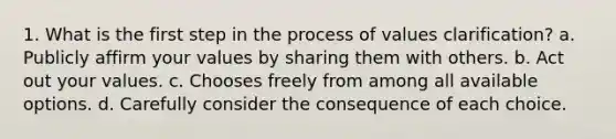 1. What is the first step in the process of values clarification? a. Publicly affirm your values by sharing them with others. b. Act out your values. c. Chooses freely from among all available options. d. Carefully consider the consequence of each choice.