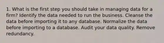 1. What is the first step you should take in managing data for a firm? Identify the data needed to run the business. Cleanse the data before importing it to any database. Normalize the data before importing to a database. Audit your data quality. Remove redundancy.